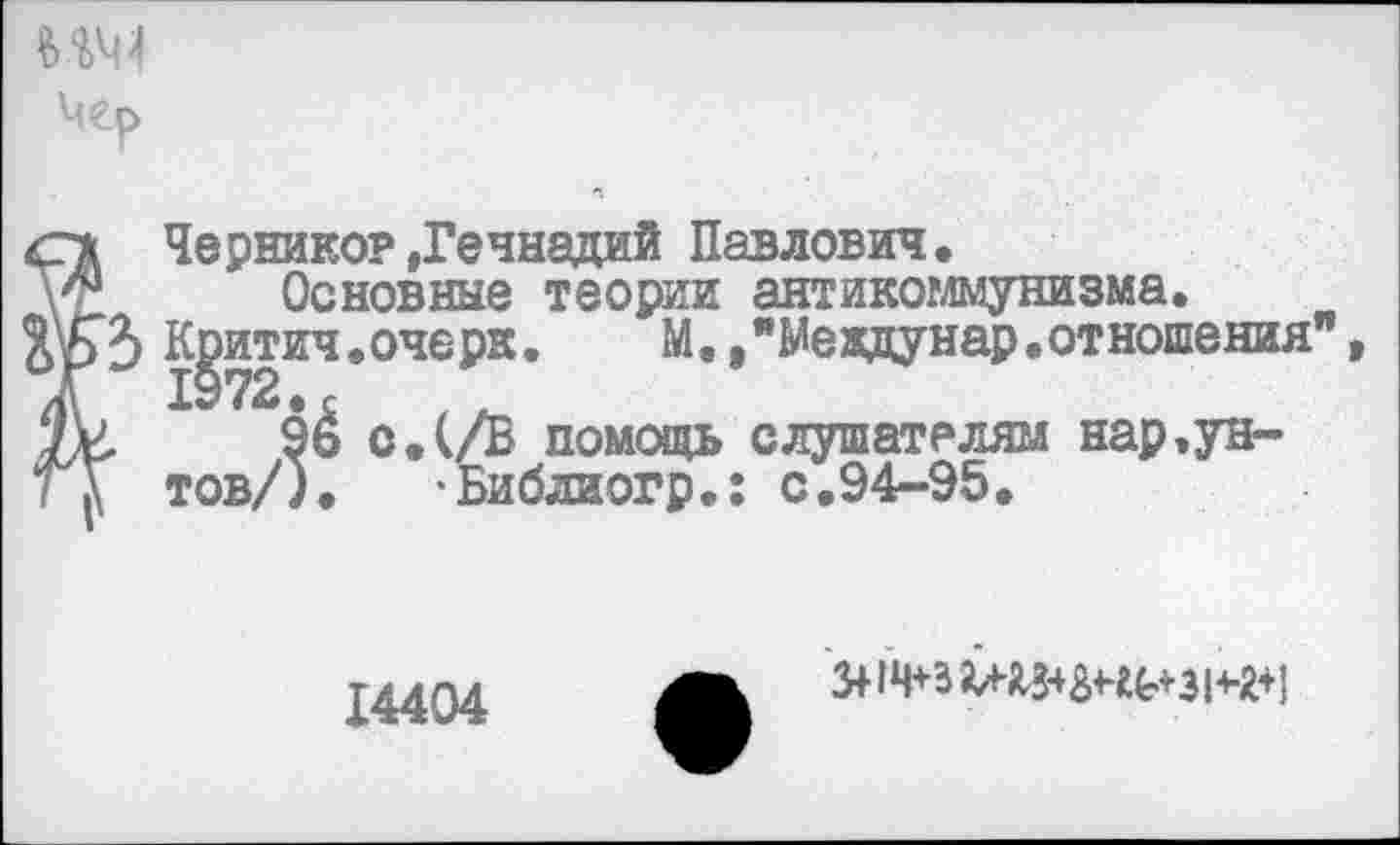 ﻿мм
Мер
<гх Чернико?»Геннадий Павлович, Основные теории антикоммунизма.
К^итич. очерк.	М./Мевдунар. от ношения"
9& о,(/В помощь слушателям нар.ун-
ГГ тов/). -Библиогр.: с,94-95,
14404
